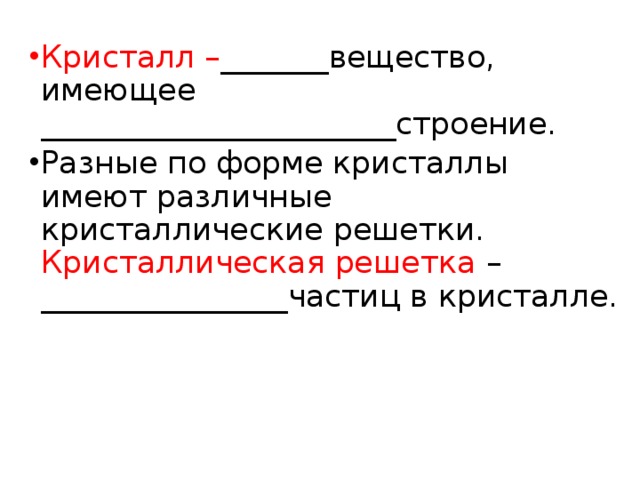 Кристалл – _______вещество, имеющее _______________________строение. Разные по форме кристаллы имеют различные кристаллические решетки. Кристаллическая решетка –________________частиц в кристалле. 