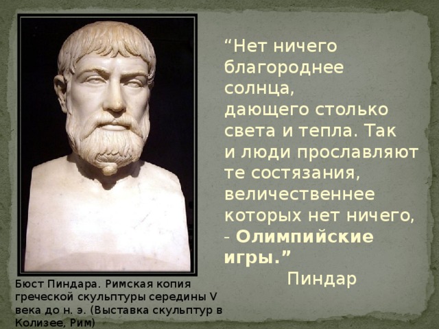 “ Нет ничего благороднее солнца, дающего столько света и тепла. Так и люди прославляют те состязания, величественнее которых нет ничего, - Олимпийские игры.” Пиндар  Бюст Пиндара. Римская копия греческой скульптуры середины V века до н. э. (Выставка скульптур в Колизее, Рим) 