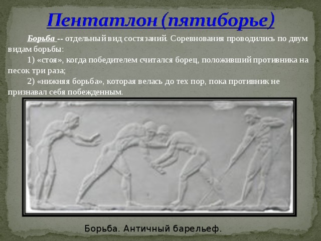 Борьба -- отдельный вид состязаний. Соревнования проводились по двум видам борьбы: 1) «стоя», когда победителем считался борец, положивший противника на песок три раза; 2) «нижняя борьба», которая велась до тех пор, пока противник не признавал себя побежденным. Борьба. Античный барельеф. 