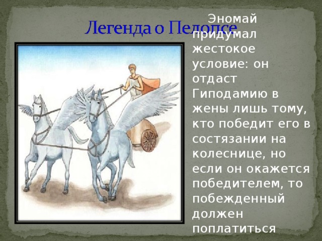 Эномай придумал жестокое условие: он отдаст Гиподамию в жены лишь тому, кто победит его в состязании на колеснице, но если он окажется победителем, то побежденный должен поплатиться жизнью. 