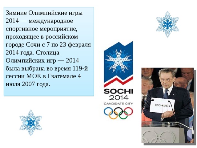 Зимние Олимпийские игры 2014 — международное спортивное мероприятие, проходящее в российском городе Сочи с 7 по 23 февраля 2014 года. Столица Олимпийских игр — 2014 была выбрана во время 119-й сессии МОК в Гватемале 4 июля 2007 года. 