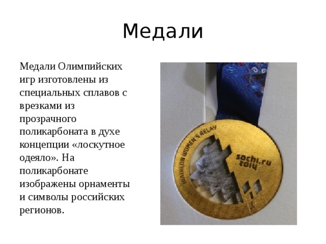 Медали Медали Олимпийских игр изготовлены из специальных сплавов с врезками из прозрачного поликарбоната в духе концепции «лоскутное одеяло». На поликарбонате изображены орнаменты и символы российских регионов. 