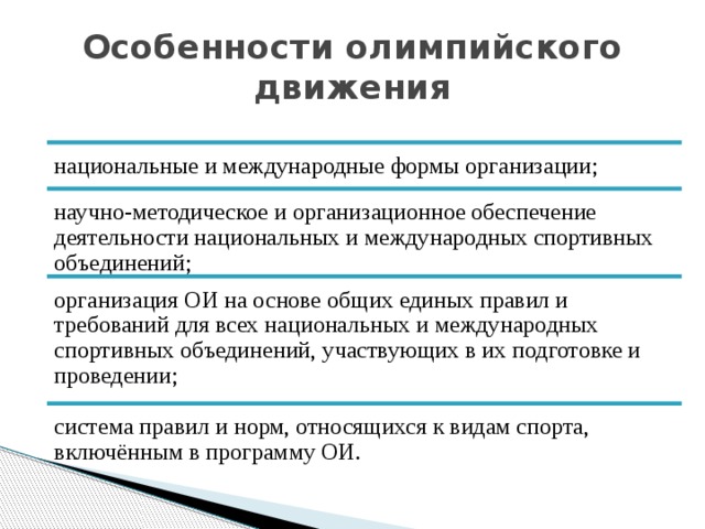 Особенности олимпийского движения национальные и международные формы организации; научно-методическое и организационное обеспечение деятельности национальных и международных спортивных объединений; организация ОИ на основе общих единых правил и требований для всех национальных и международных спортивных объединений, участвующих в их подготовке и проведении; система правил и норм, относящихся к видам спорта, включённым в программу ОИ. 