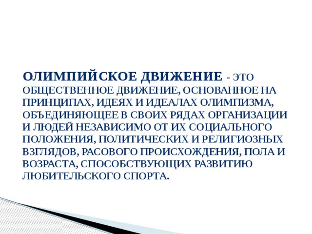 Олимпийское движение - это общественное движение, основанное на принципах, идеях и идеалах олимпизма, объединяющее в своих рядах организации и людей независимо от их социального положения, политических и религиозных взглядов, расового происхождения, пола и возраста, способствующих развитию любительского спорта. 