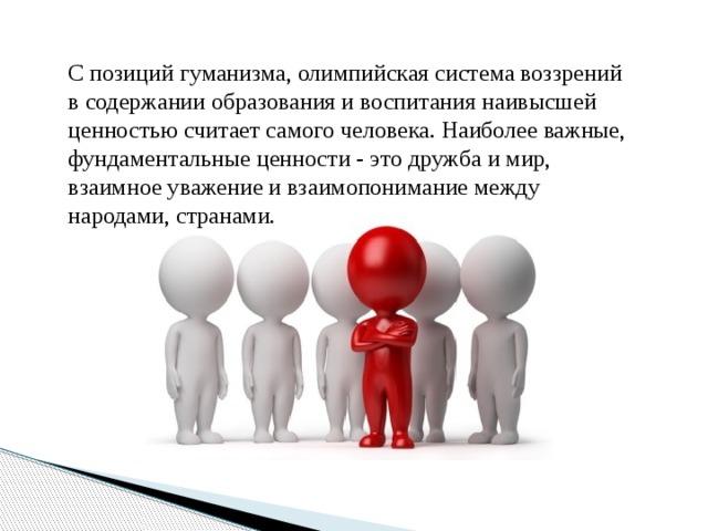 С позиций гуманизма, олимпийская система воззрений в содержании образования и воспитания наивысшей ценностью считает самого человека. Наиболее важные, фундаментальные ценности - это дружба и мир, взаимное уважение и взаимопонимание между народами, странами. 