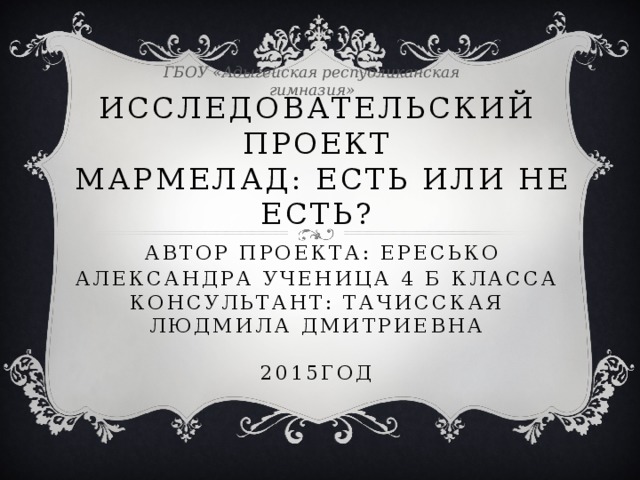 ГБОУ «Адыгейская республиканская гимназия» Исследовательский проект  мармелад: Есть или не есть?   Автор проекта: Ересько Александра ученица 4 б класса  Консультант: Тачисская Людмила Дмитриевна   2015год