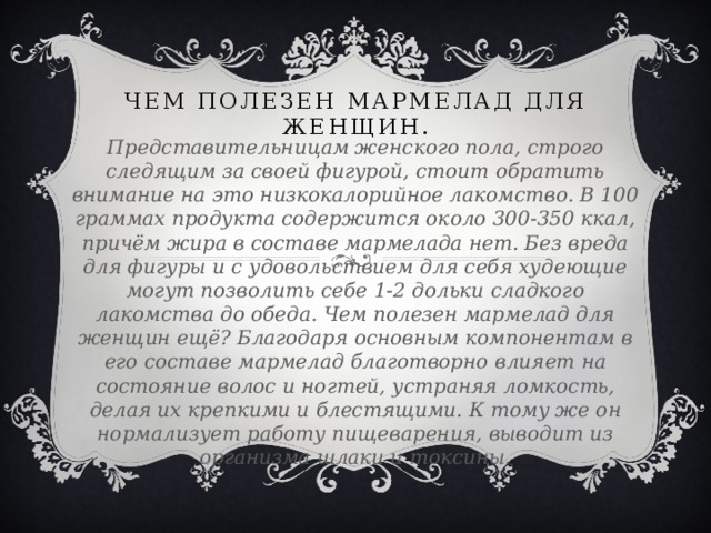 Чем полезен мармелад для женщин. Представительницам женского пола, строго следящим за своей фигурой, стоит обратить внимание на это низкокалорийное лакомство. В 100 граммах продукта содержится около 300-350 ккал, причём жира в составе мармелада нет. Без вреда для фигуры и с удовольствием для себя худеющие могут позволить себе 1-2 дольки сладкого лакомства до обеда. Чем полезен мармелад для женщин ещё? Благодаря основным компонентам в его составе мармелад благотворно влияет на состояние волос и ногтей, устраняя ломкость, делая их крепкими и блестящими. К тому же он  нормализует работу пищеварения, выводит из организма шлаки и токсины.