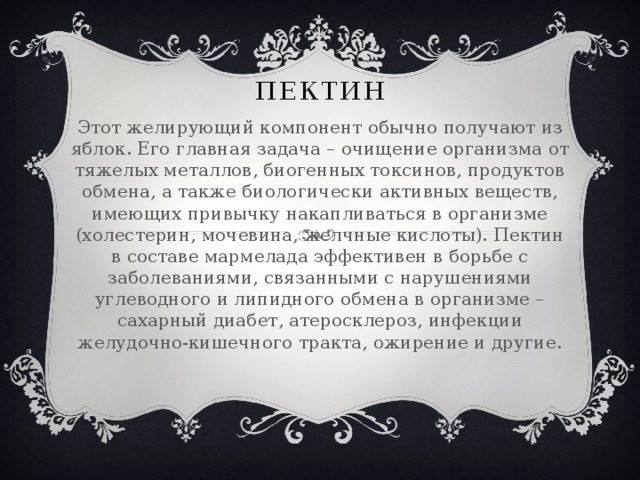 пектин Этот желирующий компонент обычно получают из яблок. Его главная задача – очищение организма от тяжелых металлов, биогенных токсинов, продуктов обмена, а также биологически активных веществ, имеющих привычку накапливаться в организме (холестерин, мочевина, желчные кислоты). Пектин в составе мармелада эффективен в борьбе с заболеваниями, связанными с нарушениями углеводного и липидного обмена в организме – сахарный диабет, атеросклероз, инфекции желудочно-кишечного тракта, ожирение и другие.