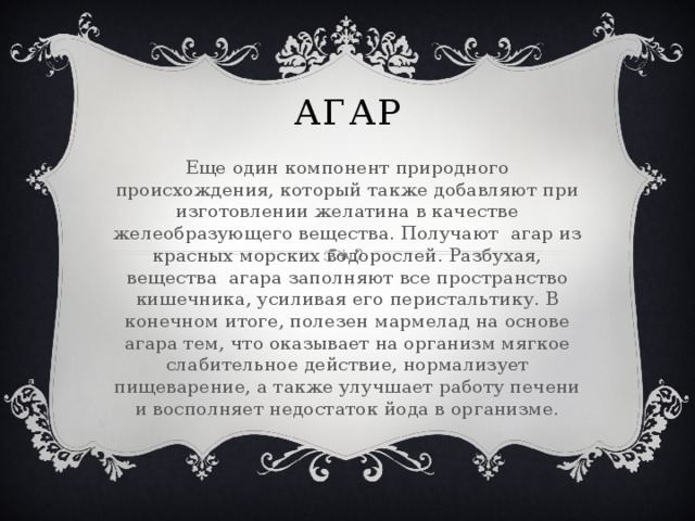 Агар Еще один компонент природного происхождения, который также добавляют при изготовлении желатина в качестве желеобразующего вещества. Получают агар из красных морских водорослей. Разбухая, вещества агара заполняют все пространство кишечника, усиливая его перистальтику. В конечном итоге, полезен мармелад на основе агара тем, что оказывает на организм мягкое слабительное действие, нормализует пищеварение, а также улучшает работу печени и восполняет недостаток йода в организме.