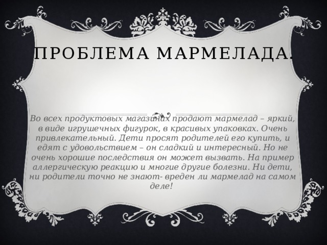 Проблема мармелада. Во всех продуктовых магазинах продают мармелад – яркий, в виде игрушечных фигурок, в красивых упаковках. Очень привлекательный. Дети просят родителей его купить, и едят с удовольствием – он сладкий и интересный. Но не очень хорошие последствия он может вызвать. На пример аллергическую реакцию и многие другие болезни. Ни дети, ни родители точно не знают- вреден ли мармелад на самом деле!