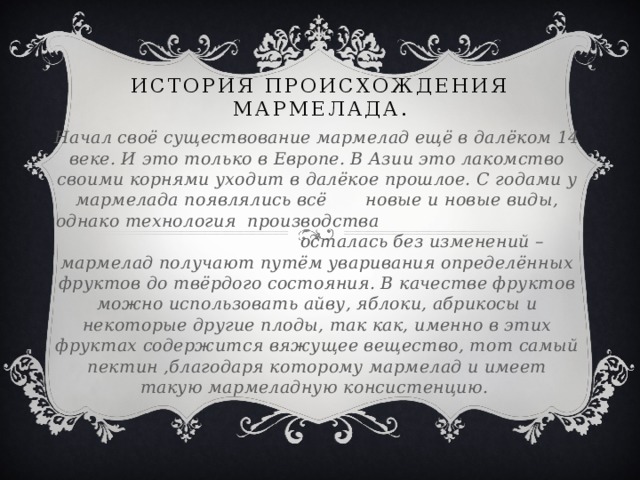История происхождения мармелада. Начал своё существование мармелад ещё в далёком 14 веке. И это только в Европе. В Азии это лакомство своими корнями уходит в далёкое прошлое. С годами у мармелада появлялись всё новые и новые виды, однако технология производства осталась без изменений – мармелад получают путём уваривания определённых фруктов до твёрдого состояния. В качестве фруктов можно использовать айву, яблоки, абрикосы и некоторые другие плоды, так как, именно в этих фруктах содержится вяжущее вещество, тот самый пектин ,благодаря которому мармелад и имеет такую мармеладную консистенцию.