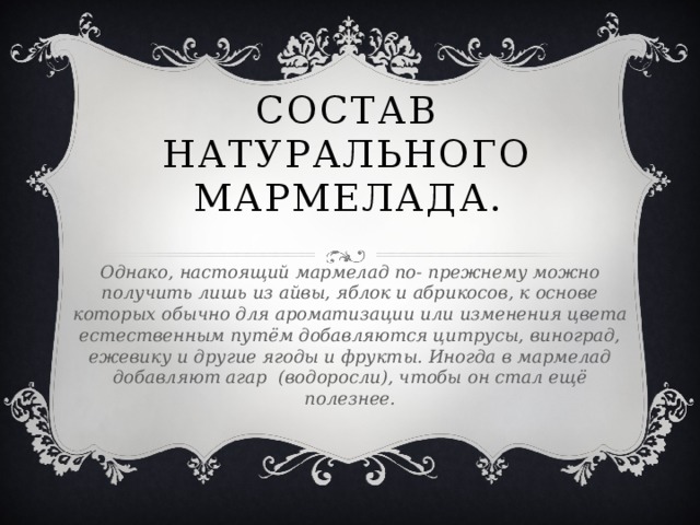 Состав натурального мармелада. Однако, настоящий мармелад по- прежнему можно получить лишь из айвы, яблок и абрикосов, к основе которых обычно для ароматизации или изменения цвета естественным путём добавляются цитрусы, виноград, ежевику и другие ягоды и фрукты. Иногда в мармелад добавляют агар (водоросли), чтобы он стал ещё полезнее.