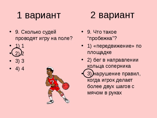 2 вариант 1 вариант 9. Сколько судей проводят игру на поле? 1) 1 2) 2 3) 3 4) 4 9. Что такое “пробежка”? 1) «передвижение» по площадке 2) бег в направлении кольца соперника 3) нарушение правил, когда игрок делает более двух шагов с мячом в руках 