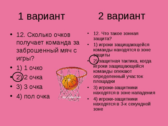 2 вариант 1 вариант 12. Сколько очков получает команда за заброшенный мяч с игры? 1) 1 очко 2) 2 очка 3) 3 очка 4) пол очка 12. Что такое зонная защита? 1) игроки защищающейся команды находятся в зоне защиты 2) защитная тактика, когда игроки защищающейся команды опекают определенный участок площадки 3) игроки-защитники находятся в зоне нападения 4) игроки-защитники находятся в 3-х секундной зоне 