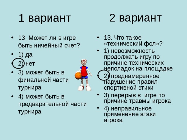 2 вариант 1 вариант 13. Может ли в игре быть ничейный счет? 1) да 2) нет 3) может быть в финальной части турнира 4) может быть в предварительной части турнира 13. Что такое «технический фол»? 1) невозможность продолжать игру по причине технических неполадок на площадке 2) преднамеренное нарушение правил спортивной этики 3) перерыв в игре по причине травмы игрока 4) неправильное применение атаки игрока 