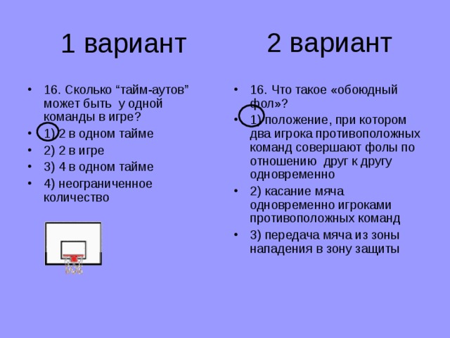 2 вариант 1 вариант 16. Сколько “тайм-аутов” может быть у одной команды в игре? 1) 2 в одном тайме 2) 2 в игре 3) 4 в одном тайме 4) неограниченное количество 16. Что такое «обоюдный фол»? 1) положение, при котором два игрока противоположных команд совершают фолы по отношению друг к другу одновременно 2) касание мяча одновременно игроками противоположных команд 3) передача мяча из зоны нападения в зону защиты 