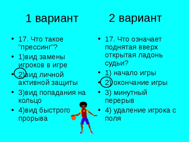 2 вариант 1 вариант 17. Что такое “прессинг”? 1)вид замены игроков в игре 2)вид личной активной защиты 3)вид попадания на кольцо 4)вид быстрого прорыва 17. Что означает поднятая вверх открытая ладонь судьи? 1) начало игры 2) окончание игры 3) минутный перерыв 4) удаление игрока с поля 