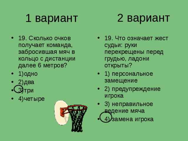 2 вариант 1 вариант 19. Сколько очков получает команда, забросившая мяч в кольцо с дистанции далее 6 метров? 1)одно 2)два 3)три 4)четыре 19. Что означает жест судьи: руки перекрещены перед грудью, ладони открыты? 1) персональное замещение 2) предупреждение игрока 3) неправильное ведение мяча 4) замена игрока 