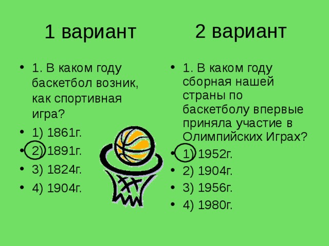 2 вариант 1 вариант 1. В каком году баскетбол возник, как спортивная игра? 1) 1861г. 2) 1891г. 3) 1824г. 4) 1904г. 1. В каком году сборная нашей страны по баскетболу впервые при­няла участие в Олимпийских Играх? 1) 1952г. 2) 1904г. 3) 1956г. 4) 1980г. 