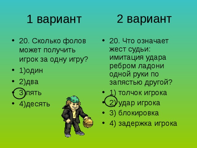 2 вариант 1 вариант 20. Сколько фолов может получить игрок за одну игру? 1)один 2)два 3)пять 4)десять 20. Что означает жест судьи: имитация удара ребром ладони одной руки по запястью другой? 1) толчок игрока 2) удар игрока 3) блокировка 4) задержка игрока 