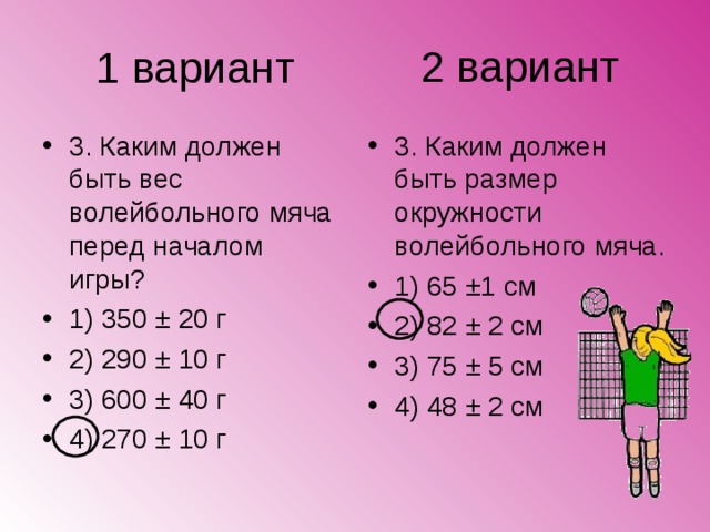 2 вариант 1 вариант 3. Каким должен быть вес волейбольного мяча перед началом игры? 1) 350 ± 20 г 2) 290 ± 10 г 3) 600 ± 40 г 4) 270 ± 10 г 3. Каким должен быть размер окружности волейбольного мяча. 1) 65 ±1 см 2) 82 ± 2 см 3) 75 ± 5 см 4) 48 ± 2 см 