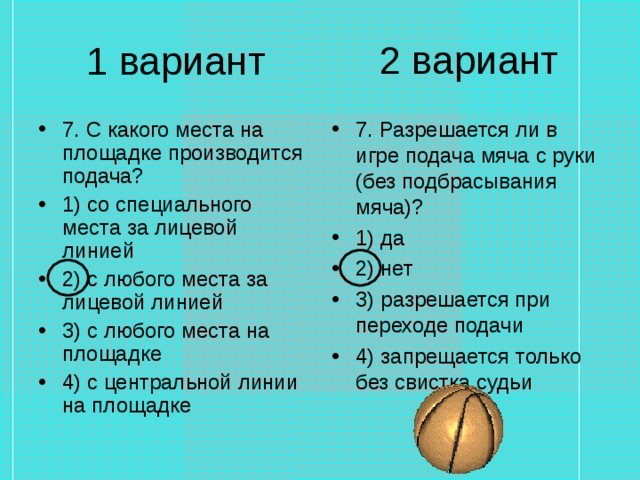 2 вариант 1 вариант 7. С какого места на площадке производится подача? 1) со специального места за лицевой линией 2) с любого места за лицевой линией 3) с любого места на площадке 4) с центральной линии на площадке 7. Разрешается ли в игре подача мяча с руки (без подбрасывания мяча)? 1) да 2) нет 3) разрешается при переходе подачи 4) запрещается только без свистка судьи 