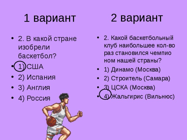 2 вариант 1 вариант 2. В какой стране изобрели баскетбол? 1) США 2) Испания 3) Англия 4) Россия 2. Какой баскетбольный клуб наибольшее кол-во раз становился чемпио­ном нашей страны? 1) Динамо (Москва) 2) Строитель (Самара) 3) ЦСКА (Москва) 4) Жальгирис (Вильнюс) 