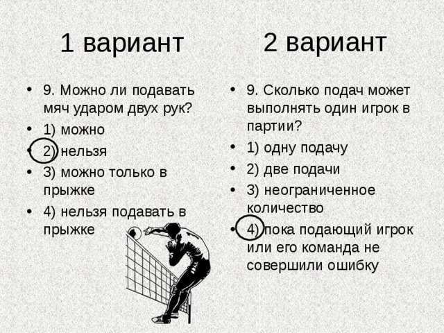 2 вариант 1 вариант 9. Можно ли подавать мяч ударом двух рук? 1) можно 2) нельзя 3) можно только в прыжке 4) нельзя подавать в прыжке 9. Сколько подач может выполнять один игрок в партии? 1) одну подачу 2) две подачи 3) неограниченное количество 4) пока подающий игрок или его команда не совершили ошибку 