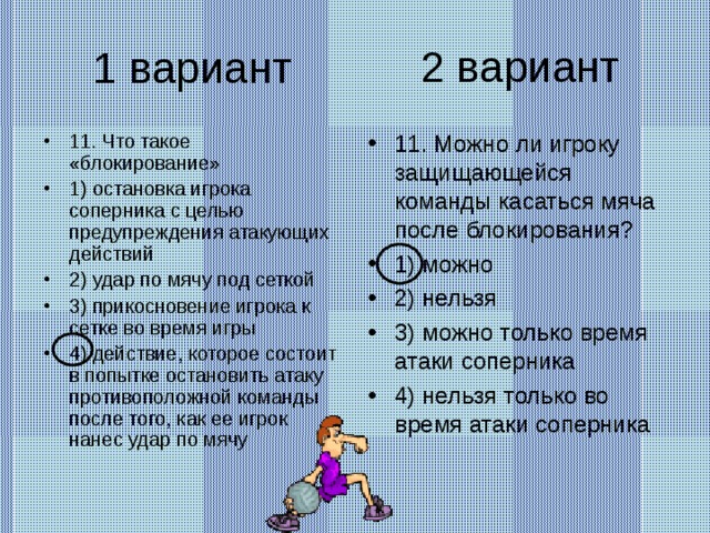 2 вариант 1 вариант 11. Что такое «блокирование» 1) остановка игрока соперника с целью предупреждения атакующих действий 2) удар по мячу под сеткой 3) прикосновение игрока к сетке во время игры 4) действие, которое состоит в попытке остановить атаку противоположной команды после того, как ее игрок нанес удар по мячу 11. Можно ли игроку защищающейся команды касаться мяча после блокирования? 1) можно 2) нельзя 3) можно только время атаки соперника 4) нельзя только во время атаки соперника 