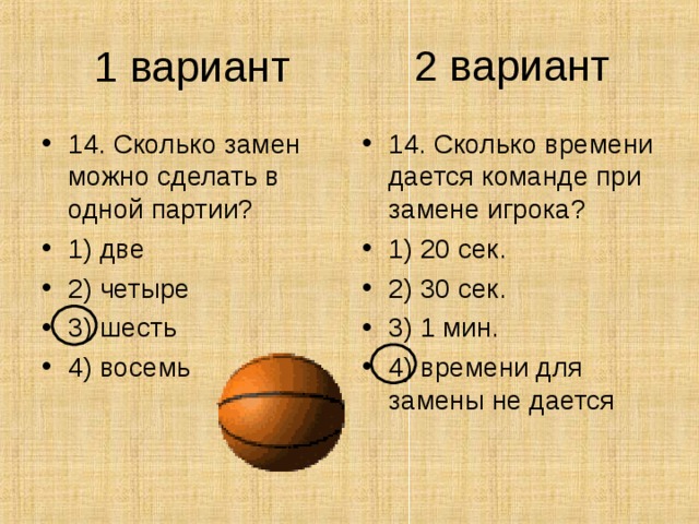 2 вариант 1 вариант 14. Сколько замен можно сделать в одной партии? 1) две 2) четыре 3) шесть 4) восемь 14. Сколько времени дается команде при замене игрока? 1) 20 сек. 2) 30 сек. 3) 1 мин. 4) времени для замены не дается 