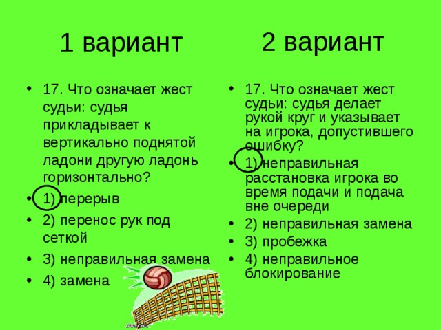 2 вариант 1 вариант 17. Что означает жест судьи: судья прикладывает к вертикально поднятой ладони другую ладонь горизонтально? 1) перерыв 2) перенос рук под сеткой 3) неправильная замена 4) замена 17. Что означает жест судьи: судья делает рукой круг и указывает на игрока, допустившего ошибку? 1) неправильная расстановка игрока во время подачи и подача вне очереди 2) неправильная замена 3) пробежка 4) неправильное блокирование 