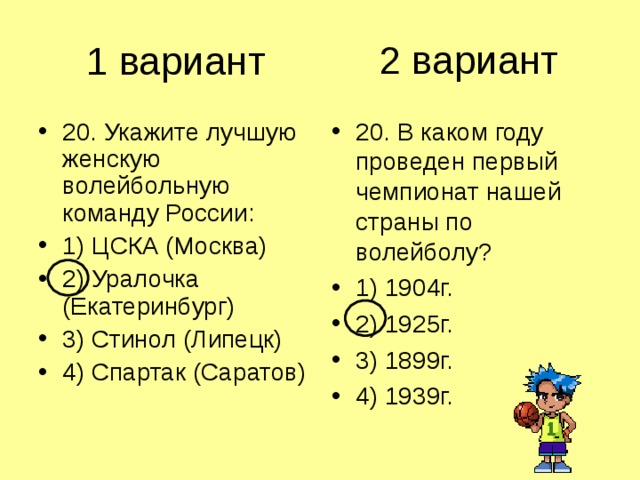 2 вариант 1 вариант 20. Укажите лучшую женскую волейбольную команду России: 1) ЦСКА (Москва) 2) Уралочка (Екатеринбург) 3) Стинол (Липецк) 4) Спартак (Саратов) 20. В каком году проведен первый чемпионат нашей страны по волейболу? 1) 1904г. 2) 1925г. 3) 1899г. 4) 1939г. 