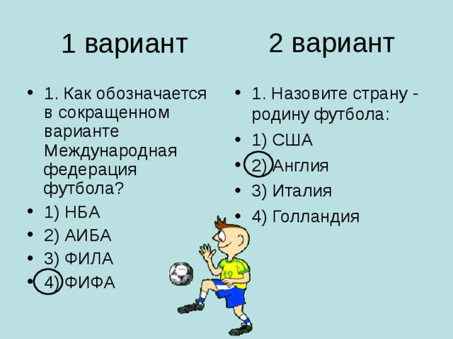 2 вариант 1 вариант 1. Как обозначается в сокращенном варианте Международная федерация футбола? 1) НБА 2) АИБА 3) ФИЛА 4) ФИФА 1. Назовите страну - родину футбола: 1) США 2) Англия 3) Италия 4) Голландия 