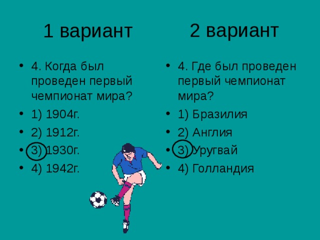 2 вариант 1 вариант 4. Когда был проведен первый чемпионат мира? 1) 1904г. 2) 1912г. 3) 1930г. 4) 1942г. 4. Где был проведен первый чемпионат мира? 1) Бразилия 2) Англия 3) Уругвай 4) Голландия 