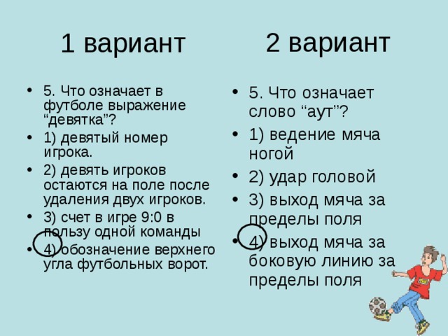 2 вариант 1 вариант 5. Что означает в футболе выражение “девятка”? 1) девятый номер игрока. 2) девять игроков остаются на поле после удаления двух игроков. 3) счет в игре 9:0 в пользу одной команды 4) обозначение верхнего угла футбольных ворот. 5. Что означает слово “аут”? 1) ведение мяча ногой 2) удар головой 3) выход мяча за пределы поля 4) выход мяча за боковую линию за пределы поля 