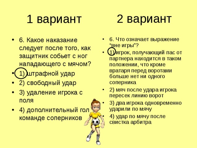 2 вариант 1 вариант 6. Какое наказание следует после того, как защитник собьет с ног нападающего с мячом? 1) штрафной удар 2) свободный удар 3) удаление игрока с поля 4) дополнительный гол команде соперников 6. Что означает выражение “вне игры”? 1) игрок, получающий пас от партнера находится в таком положении, что кроме вратаря перед воротами больше нет ни одного соперника 2) мяч после удара игрока пересек линию ворот 3) два игрока одновременно ударили по мячу 4) удар по мячу после свистка арбитра 