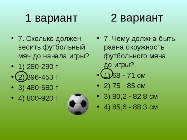 2 вариант 1 вариант 7. Сколько должен весить футбольный мяч до начала игры? 1) 280-290 г 2) 396-453 г 3) 480-580 г 4) 800-920 г 7. Чему должна быть равна окружность футбольного мяча до игры? 1) 68 - 71 см 2) 75 - 85 см 3) 80,2 - 82,8 см 4) 85,6 - 88,3 см 