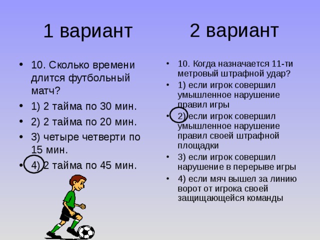 2 вариант 1 вариант 10. Сколько времени длится футбольный матч? 1) 2 тайма по 30 мин. 2) 2 тайма по 20 мин. 3) четыре четверти по 15 мин. 4) 2 тайма по 45 мин. 10. Когда назначается 11-ти метровый штрафной удар? 1) если игрок совершил умышленное нарушение правил игры 2) если игрок совершил умышленное нарушение правил своей штрафной площадки 3) если игрок совершил нарушение в перерыве игры 4) если мяч вышел за линию ворот от игрока своей защищающейся команды 