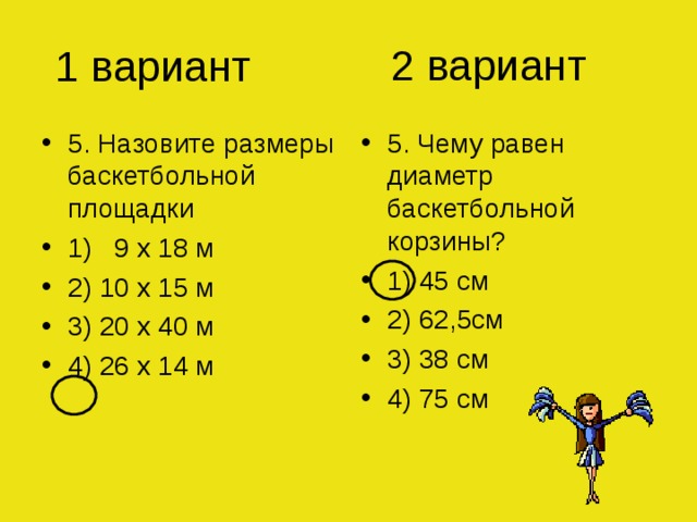 2 вариант 1 вариант 5. Назовите размеры баскетбольной площадки 1) 9 х 18 м 2) 10 х 15 м 3) 20 х 40 м 4) 26 х 14 м 5. Чему равен диаметр баскетбольной корзины? 1) 45 см 2) 62,5см 3) 38 см 4) 75 см 