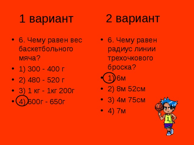 2 вариант 1 вариант 6. Чему равен вес баскетбольного мяча? 1) 300 - 400 г 2) 480 - 520 г 3) 1 кг - 1кг 200г 4) 600г - 650г 6. Чему равен радиус линии трехочкового броска? 1) 6м 2) 8м 52см 3) 4м 75см 4) 7м 