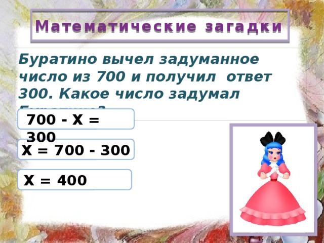 Математические загадки Буратино вычел задуманное число из 700 и получил ответ 300. Какое число задумал Буратино? 700 - Х = 300 Х = 700 - 300 Х = 400 