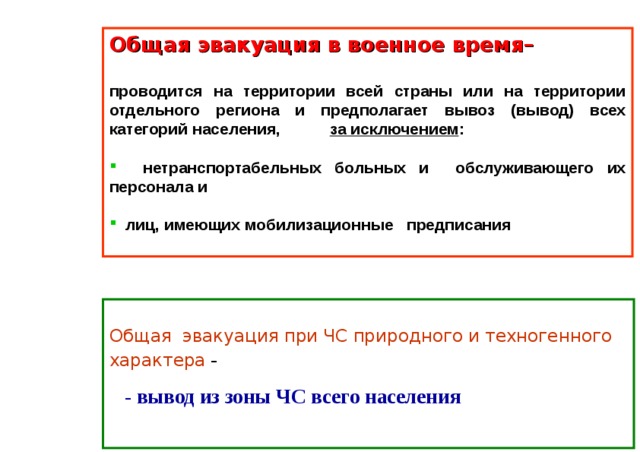 Общая эвакуация в военное время– проводится на территории всей страны или на территории отдельного региона и предполагает вывоз (вывод) всех категорий населения, за исключением :  нетранспортабельных больных и обслуживающего их персонала и  лиц, имеющих мобилизационные предписания    Общая эвакуация при ЧС природного и техногенного характера -  - вывод из зоны ЧС всего населения  