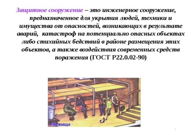 Защитное сооружение – это инженерное сооружение, предназначенное для укрытия людей, техники и имущества от опасностей, возникающих в результате аварий, катастроф на потенциально опасных объектах либо стихийных бедствий в районе размещения этих объектов, а также воздействия современных средств поражения (ГОСТ Р22.0.02-90)   