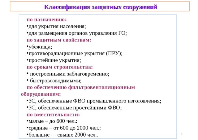  Классификация защитных сооружений по назначению: для укрытия населения; для размещения органов управления ГО; по защитным свойствам: убежища; противорадиационные укрытия (ПРУ); простейшие укрытия; по срокам строительства:  построенными заблаговременно;  быстровозводимыми; по обеспечению фильтровентиляционным оборудованием: ЗС, обеспеченные ФВО промышленного изготовления; ЗС, обеспеченные простейшими ФВО; по вместительности: малые – до 600 чел.: средние – от 600 до 2000 чел.; большие - - свыше 2000 чел..   