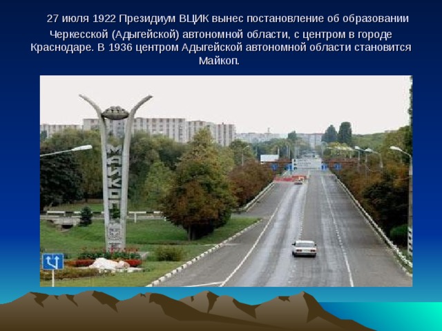    27 июля 1922 Президиум ВЦИК вынес постановление об образовании Черкесской (Адыгейской) автономной области, с центром в городе Краснодаре. В 1936 центром Адыгейской автономной области становится Майкоп.   