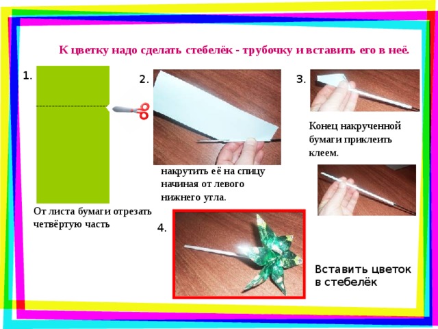 К цветку надо сделать стебелёк - трубочку и вставить его в неё. 1. 2. 3. Конец накрученной бумаги приклеить клеем. накрутить её на спицу начиная от левого нижнего угла. От листа бумаги отрезать четвёртую часть 4. Вставить цветок в стебелёк