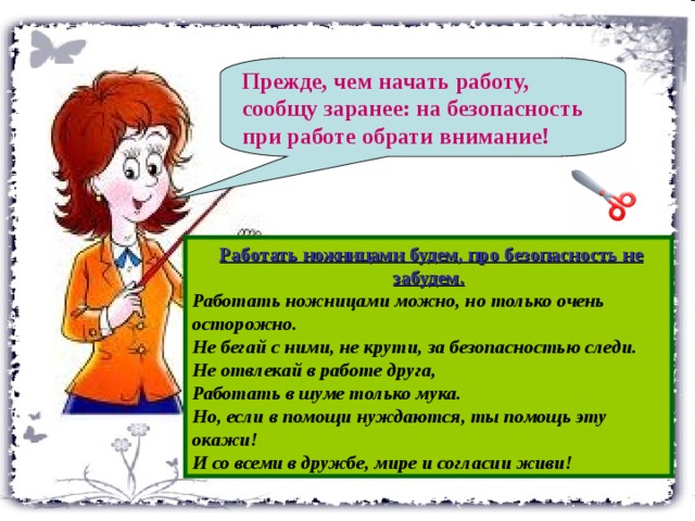 Прежде, чем начать работу, сообщу заранее: на безопасность при работе обрати внимание!   Работать ножницами будем, про безопасность не забудем. Работать ножницами можно, но только очень осторожно. Не бегай с ними, не крути, за безопасностью следи. Не отвлекай в работе друга, Работать в шуме только мука. Но, если в помощи нуждаются, ты помощь эту окажи! И со всеми в дружбе, мире и согласии живи!