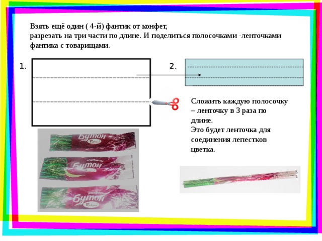 Взять ещё один ( 4-й) фантик от конфет, разрезать на три части по длине. И поделиться полосочками -ленточками фантика с товарищами. 2. 1. Сложить каждую полосочку – ленточку в 3 раза по длине. Это будет ленточка для соединения лепестков цветка.