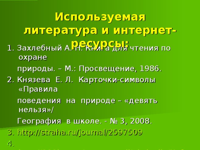 Используемая литература и интернет-ресурсы: 1. Захлебный А. Н. Книга для чтения по охране  природы. – М.: Просвещение, 1986.  2. Князева Е. Л. Карточки-символы «Правила  поведения на природе – «девять нельзя»/  География в школе. - № 3, 2008. 3 . http://straha.ru/journal/2597509 4. http://900igr.net/prezentatsii/ekologija/Neft/011-  Nasha--hizn-v-nashikh-rukakh.htm/ 