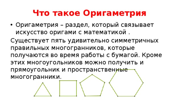 Что такое Оригаметрия Оригаметрия – раздел, который связывает искусство оригами с математикой . Существует пять удивительно симметричных правильных многогранников, которые получаются во время работы с бумагой. Кроме этих многоугольников можно получить и прямоугольник и пространственные многогранники. 